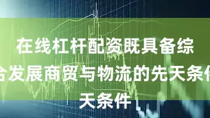 在线杠杆配资既具备综合发展商贸与物流的先天条件