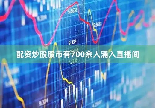 配资炒股股市有700余人涌入直播间